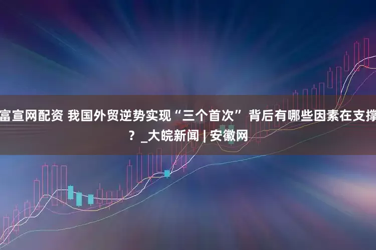 富宣网配资 我国外贸逆势实现“三个首次” 背后有哪些因素在支撑？_大皖新闻 | 安徽网