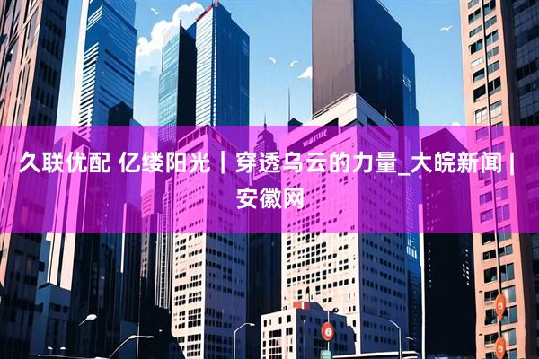 久联优配 亿缕阳光｜穿透乌云的力量_大皖新闻 | 安徽网