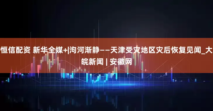 恒信配资 新华全媒+|泃河渐静——天津受灾地区灾后恢复见闻_大皖新闻 | 安徽网