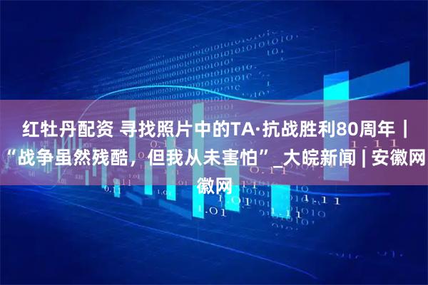红牡丹配资 寻找照片中的TA·抗战胜利80周年｜“战争虽然残酷，但我从未害怕”_大皖新闻 | 安徽网