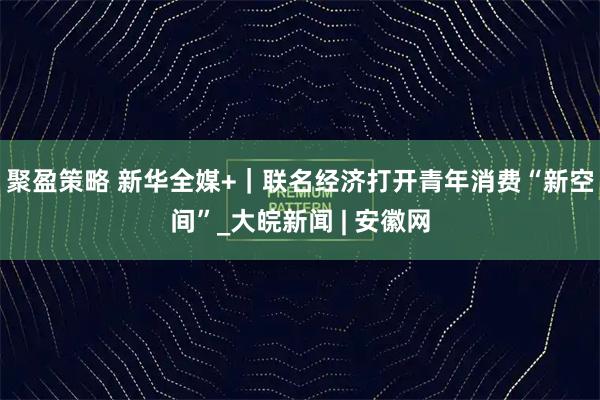 聚盈策略 新华全媒+｜联名经济打开青年消费“新空间”_大皖新闻 | 安徽网