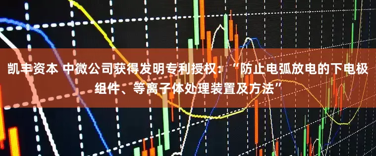 凯丰资本 中微公司获得发明专利授权：“防止电弧放电的下电极组件、等离子体处理装置及方法”