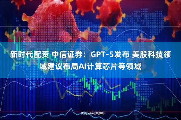新时代配资 中信证券：GPT-5发布 美股科技领域建议布局AI计算芯片等领域