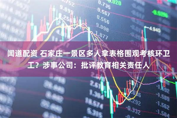 闻道配资 石家庄一景区多人拿表格围观考核环卫工？涉事公司：批评教育相关责任人