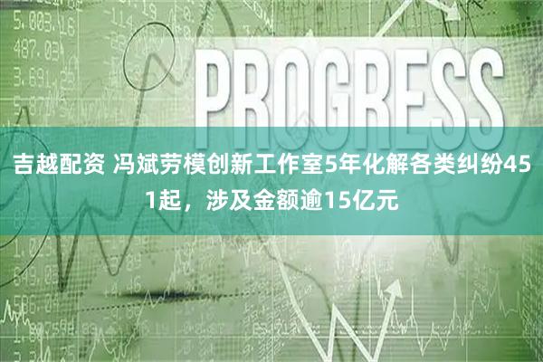 吉越配资 冯斌劳模创新工作室5年化解各类纠纷451起，涉及金额逾15亿元