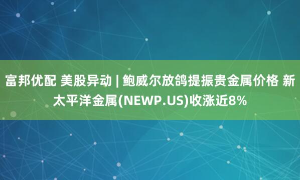 富邦优配 美股异动 | 鲍威尔放鸽提振贵金属价格 新太平洋金属(NEWP.US)收涨近8%