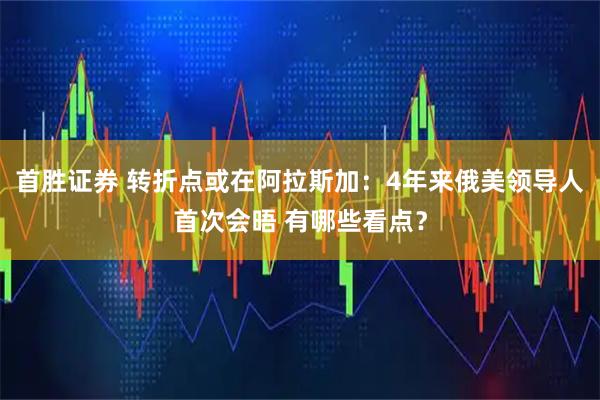 首胜证券 转折点或在阿拉斯加：4年来俄美领导人首次会晤 有哪些看点？