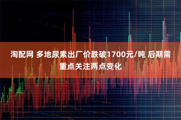淘配网 多地尿素出厂价跌破1700元/吨 后期需重点关注两点变化