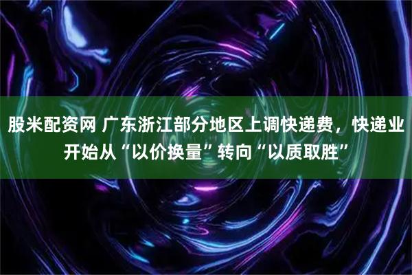 股米配资网 广东浙江部分地区上调快递费，快递业开始从“以价换量”转向“以质取胜”
