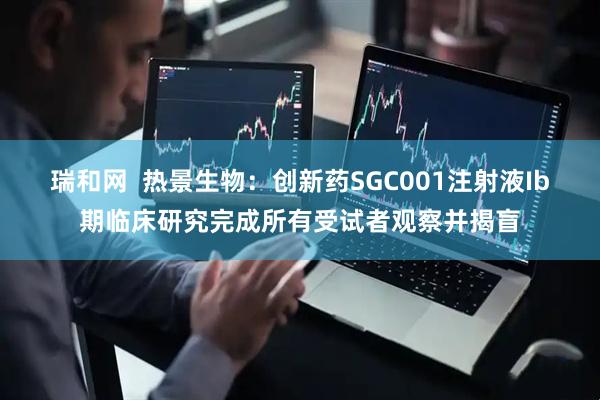 瑞和网  热景生物：创新药SGC001注射液Ib期临床研究完成所有受试者观察并揭盲