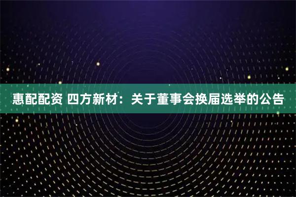 惠配配资 四方新材：关于董事会换届选举的公告