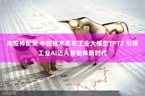 淘股神配资 中控技术发布工业大模型TPT2 引领工业AI迈入智能体新时代