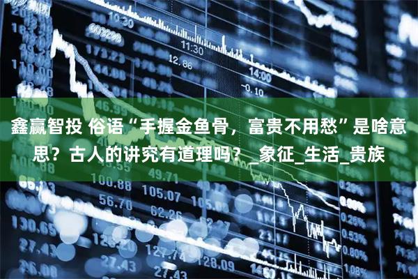 鑫赢智投 俗语“手握金鱼骨，富贵不用愁”是啥意思？古人的讲究有道理吗？_象征_生活_贵族