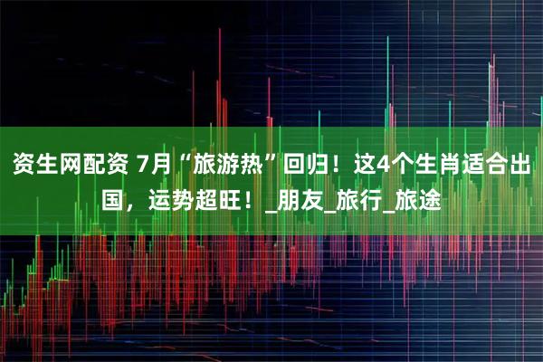 资生网配资 7月“旅游热”回归！这4个生肖适合出国，运势超旺！_朋友_旅行_旅途