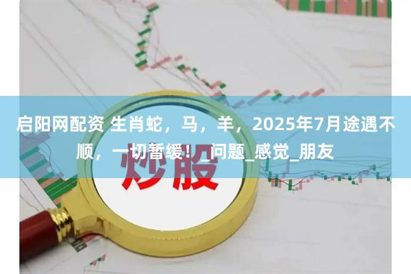 启阳网配资 生肖蛇，马，羊，2025年7月途遇不顺，一切暂缓！_问题_感觉_朋友