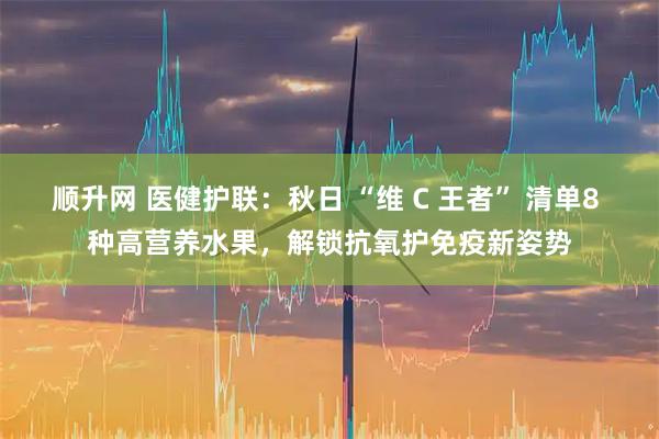 顺升网 医健护联：秋日 “维 C 王者” 清单8 种高营养水果，解锁抗氧护免疫新姿势