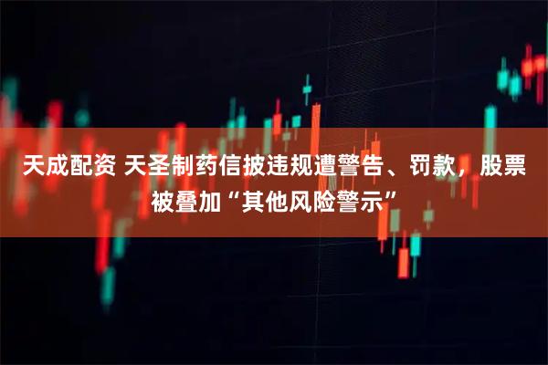 天成配资 天圣制药信披违规遭警告、罚款，股票被叠加“其他风险警示”