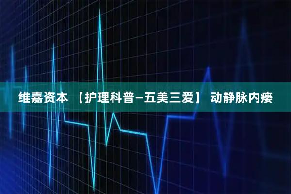 维嘉资本 【护理科普—五美三爱】 动静脉内瘘