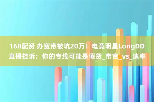 168配资 办宽带被坑20万！电竞明星LongDD直播控诉：你的专线可能是假货_带宽_vs_速率