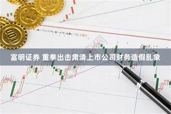 富明证券 重拳出击肃清上市公司财务造假乱象