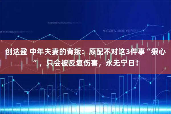 创达盈 中年夫妻的背叛：原配不对这3件事“狠心”，只会被反复伤害，永无宁日！