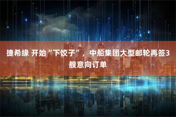 捷希缘 开始“下饺子”，中船集团大型邮轮再签3艘意向订单