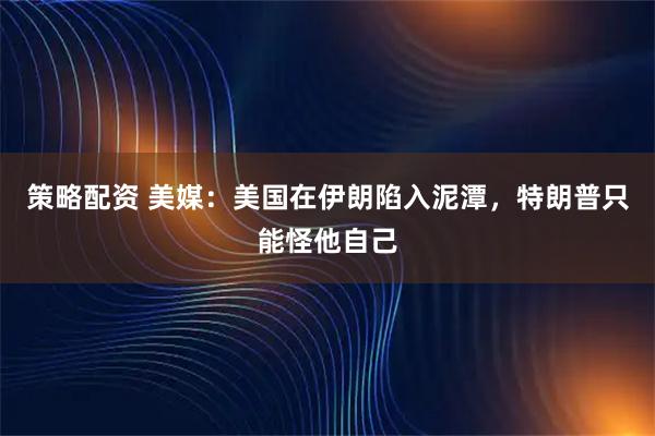 策略配资 美媒：美国在伊朗陷入泥潭，特朗普只能怪他自己