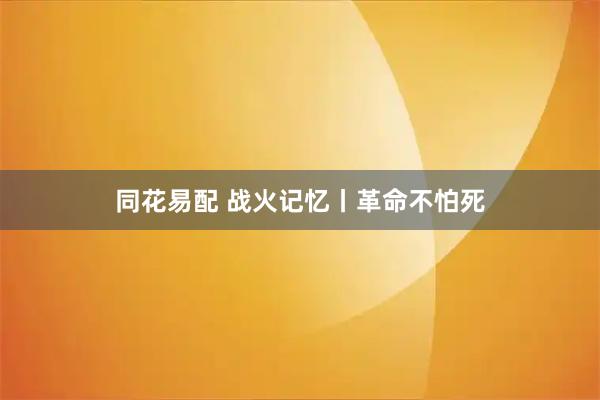 同花易配 战火记忆丨革命不怕死