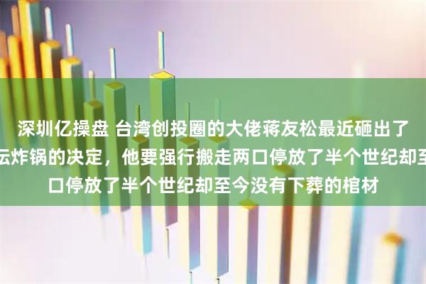 深圳亿操盘 台湾创投圈的大佬蒋友松最近砸出了一个让整个岛内政坛炸锅的决定，他要强行搬走两口停放了半个世纪却至今没有下葬的棺材