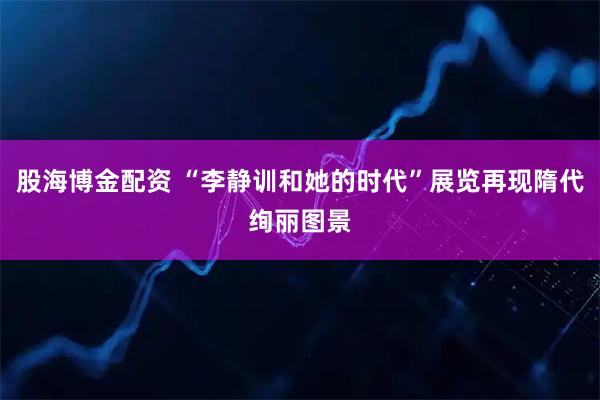 股海博金配资 “李静训和她的时代”展览再现隋代绚丽图景