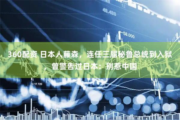 360配资 日本人藤森，连任三届秘鲁总统到入狱，曾警告过日本：别惹中国