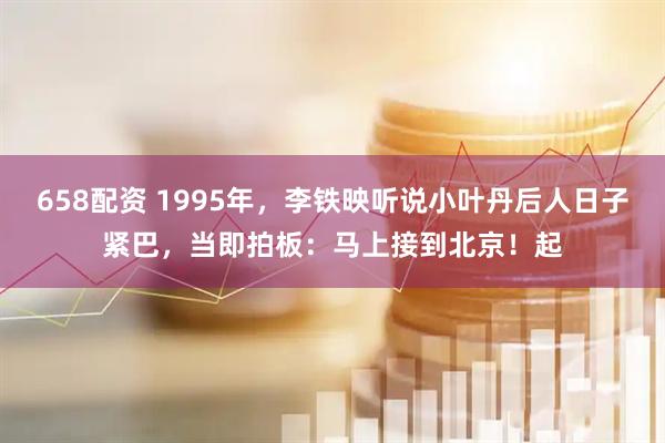 658配资 1995年，李铁映听说小叶丹后人日子紧巴，当即拍板：马上接到北京！起